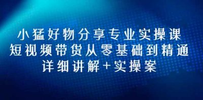 小猛好物分享专业实操课，短视频带货从零基础到精通，详细讲解+实操案