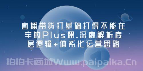 直播带货打基础打得不能在牢的Plus课，深度解析底层逻辑+体系化运营思路